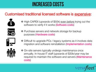  High CAPEX (upwards of $50k) even before trying out the
software to verify if it works (Software costs)
 Purchase servers and network storage for backup
purposes (Hardware costs)
 Difficult to upgrade PCs / legacy systems as it involves data
migration and software reinstallation (Implementation costs)
 On-site servers typically undergo maintenance once
annually. In-house IT staff (upwards of $30k/year may be
required to maintain the software and servers (Maintenance
costs)
Customised traditional licensed software is expensive:
 