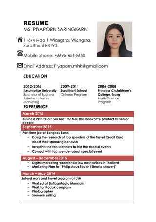 RESUME
MS. PIYAPORN SARINGKARN
116/4 Moo 1 Wiangsra, Wiangsra,
Suratthani 84190
Mobile phone: +6695-651-8650
Email Address: Piyaporn.mink@gmail.com
EDUCATION
2012-2016
Assumption University,
Bachelor of Business
Administration in
Marketing
2009-2011
Suratthani School
Chinese Program
2006-2008
Princess Chulabhorn’s
College, Trang
Math-Science
Program
EXPERIENCE
March 2016
Business Plan “Corn Silk Tea” for MSC the innovative product for senior
people
September 2015
Part time job at Bangkok Bank
• Doing the research of top spenders of the Travel Credit Card
about their spending behavior
• Investing the top spenders to join the special events
• Contact with top spender about special event
August – December 2015
• Digital marketing research for low cost airlines in Thailand
• Marketing Plan for “Philip Aqua Touch (Electric shaver)”
March – May 2014
Joined work and travel program at USA
• Worked at Sixflag Magic Mountain
• Work for Kodak company
• Photographer
• Souvenir selling
 