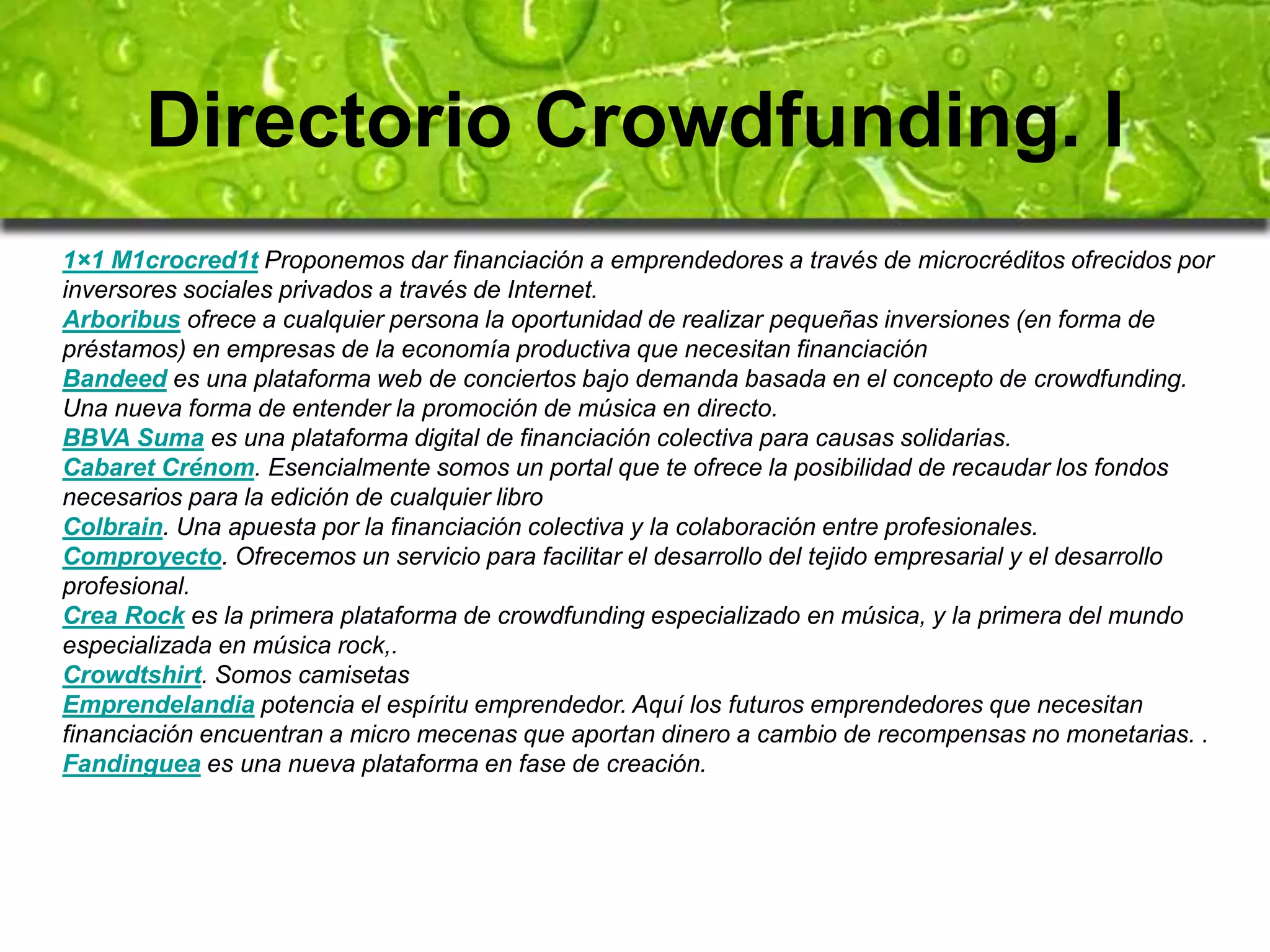 Directorio Crowdfunding. I 
1×1 M1crocred1t Proponemos dar financiación a emprendedores a través de microcréditos ofrecidos por 
inversores sociales privados a través de Internet. 
Arboribus ofrece a cualquier persona la oportunidad de realizar pequeñas inversiones (en forma de 
préstamos) en empresas de la economía productiva que necesitan financiación 
Bandeed es una plataforma web de conciertos bajo demanda basada en el concepto de crowdfunding. 
Una nueva forma de entender la promoción de música en directo. 
BBVA Suma es una plataforma digital de financiación colectiva para causas solidarias. 
Cabaret Crénom. Esencialmente somos un portal que te ofrece la posibilidad de recaudar los fondos 
necesarios para la edición de cualquier libro 
Colbrain. Una apuesta por la financiación colectiva y la colaboración entre profesionales. 
Comproyecto. Ofrecemos un servicio para facilitar el desarrollo del tejido empresarial y el desarrollo 
profesional. 
Crea Rock es la primera plataforma de crowdfunding especializado en música, y la primera del mundo 
especializada en música rock,. 
Crowdtshirt. Somos camisetas 
Emprendelandia potencia el espíritu emprendedor. Aquí los futuros emprendedores que necesitan 
financiación encuentran a micro mecenas que aportan dinero a cambio de recompensas no monetarias. . 
Fandinguea es una nueva plataforma en fase de creación. 
 