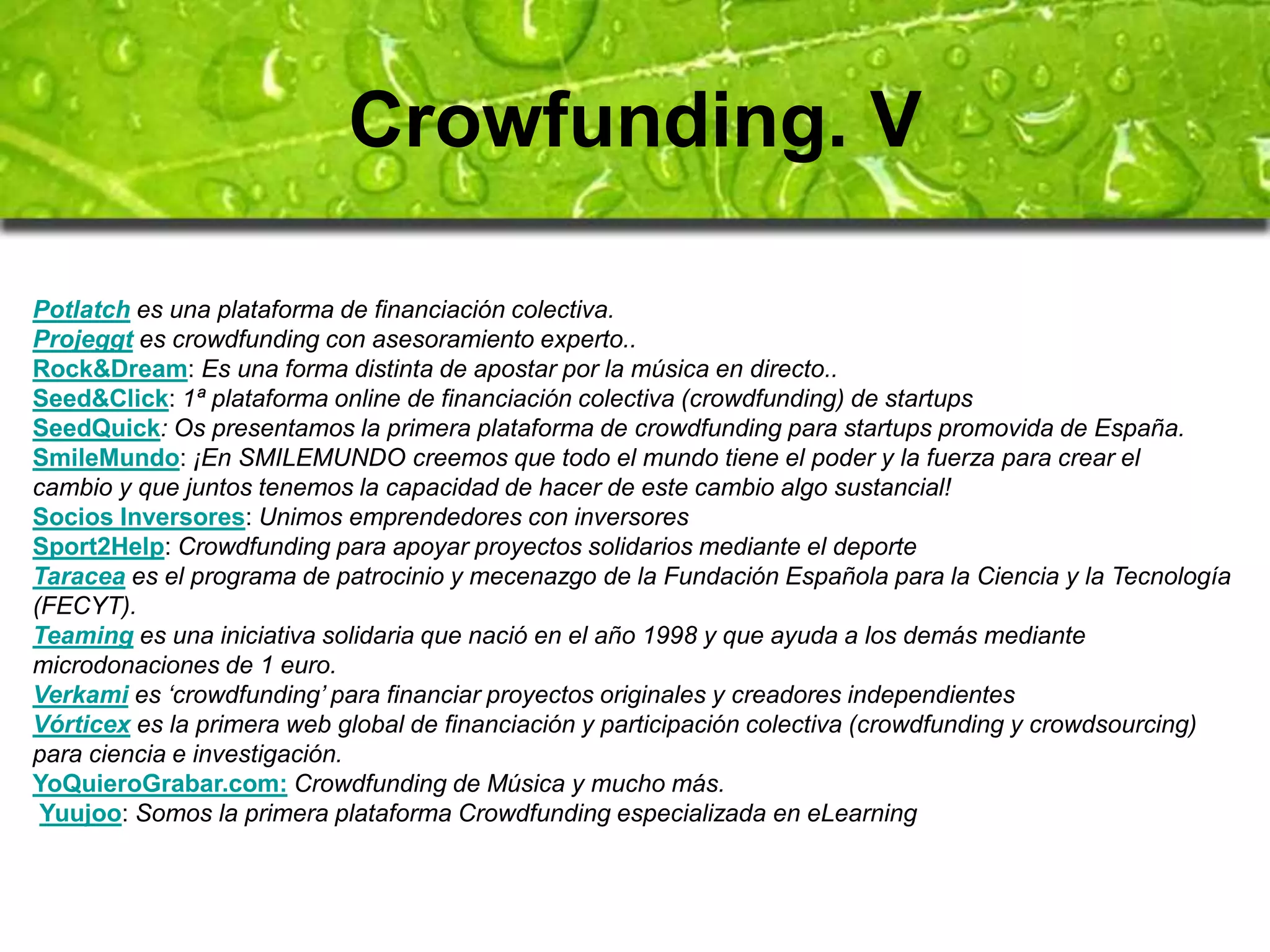 Crowfunding. V 
Potlatch es una plataforma de financiación colectiva. 
Projeggt es crowdfunding con asesoramiento experto.. 
Rock&Dream: Es una forma distinta de apostar por la música en directo.. 
Seed&Click: 1ª plataforma online de financiación colectiva (crowdfunding) de startups 
SeedQuick: Os presentamos la primera plataforma de crowdfunding para startups promovida de España. 
SmileMundo: ¡En SMILEMUNDO creemos que todo el mundo tiene el poder y la fuerza para crear el 
cambio y que juntos tenemos la capacidad de hacer de este cambio algo sustancial! 
Socios Inversores: Unimos emprendedores con inversores 
Sport2Help: Crowdfunding para apoyar proyectos solidarios mediante el deporte 
Taracea es el programa de patrocinio y mecenazgo de la Fundación Española para la Ciencia y la Tecnología 
(FECYT). 
Teaming es una iniciativa solidaria que nació en el año 1998 y que ayuda a los demás mediante 
microdonaciones de 1 euro. 
Verkami es ‘crowdfunding’ para financiar proyectos originales y creadores independientes 
Vórticex es la primera web global de financiación y participación colectiva (crowdfunding y crowdsourcing) 
para ciencia e investigación. 
YoQuieroGrabar.com: Crowdfunding de Música y mucho más. 
Yuujoo: Somos la primera plataforma Crowdfunding especializada en eLearning 
 