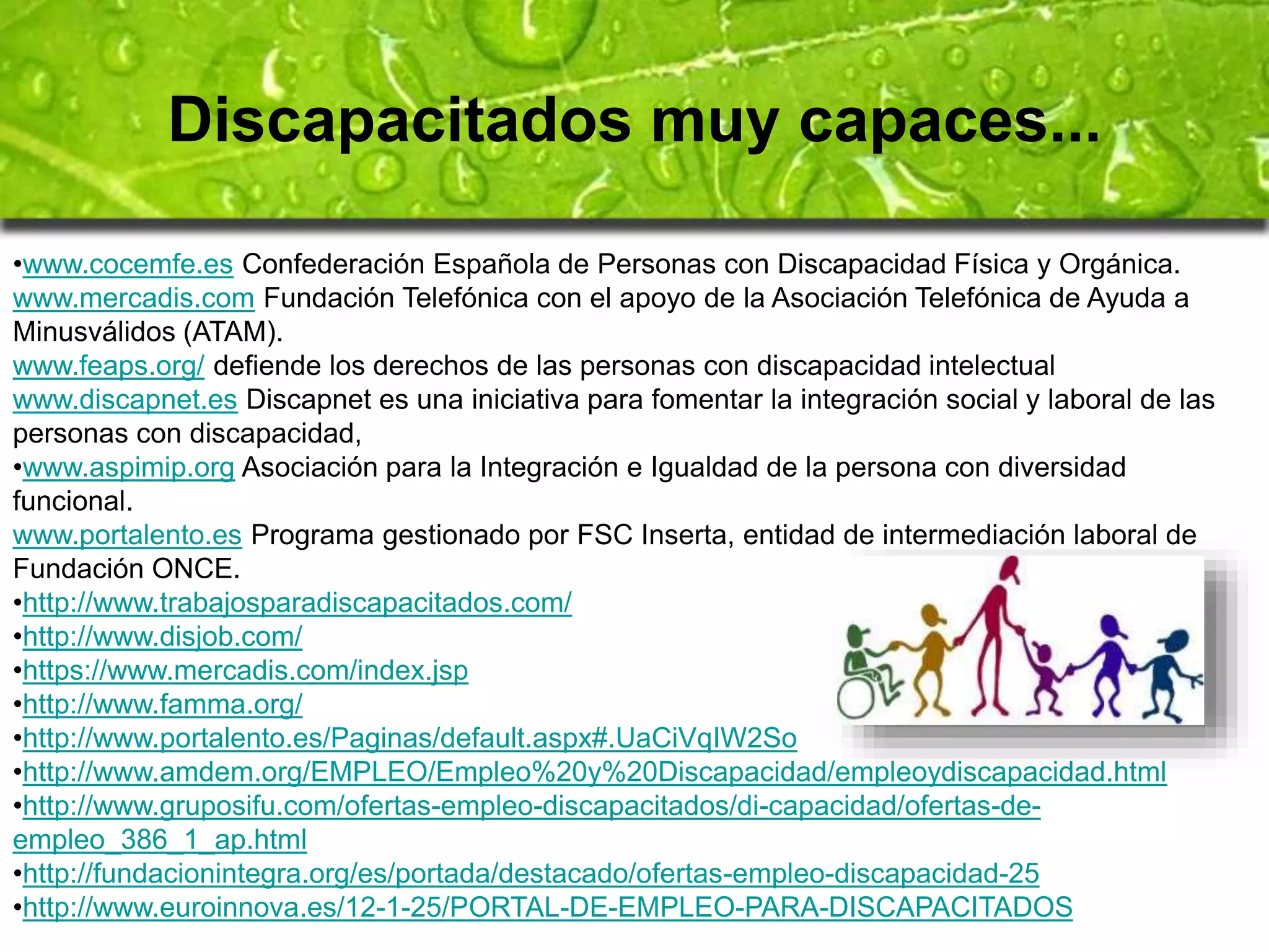 Discapacitados muy capaces... 
•www.cocemfe.es Confederación Española de Personas con Discapacidad Física y Orgánica. 
www.mercadis.com Fundación Telefónica con el apoyo de la Asociación Telefónica de Ayuda a 
Minusválidos (ATAM). 
www.feaps.org/ defiende los derechos de las personas con discapacidad intelectual 
www.discapnet.es Discapnet es una iniciativa para fomentar la integración social y laboral de las 
personas con discapacidad, 
•www.aspimip.org Asociación para la Integración e Igualdad de la persona con diversidad 
funcional. 
www.portalento.es Programa gestionado por FSC Inserta, entidad de intermediación laboral de 
Fundación ONCE. 
•http://www.trabajosparadiscapacitados.com/ 
•http://www.disjob.com/ 
•https://www.mercadis.com/index.jsp 
•http://www.famma.org/ 
•http://www.portalento.es/Paginas/default.aspx#.UaCiVqIW2So 
•http://www.amdem.org/EMPLEO/Empleo%20y%20Discapacidad/empleoydiscapacidad.html 
•http://www.gruposifu.com/ofertas-empleo-discapacitados/di-capacidad/ofertas-de-empleo_ 
386_1_ap.html 
•http://fundacionintegra.org/es/portada/destacado/ofertas-empleo-discapacidad-25 
•http://www.euroinnova.es/12-1-25/PORTAL-DE-EMPLEO-PARA-DISCAPACITADOS 
 