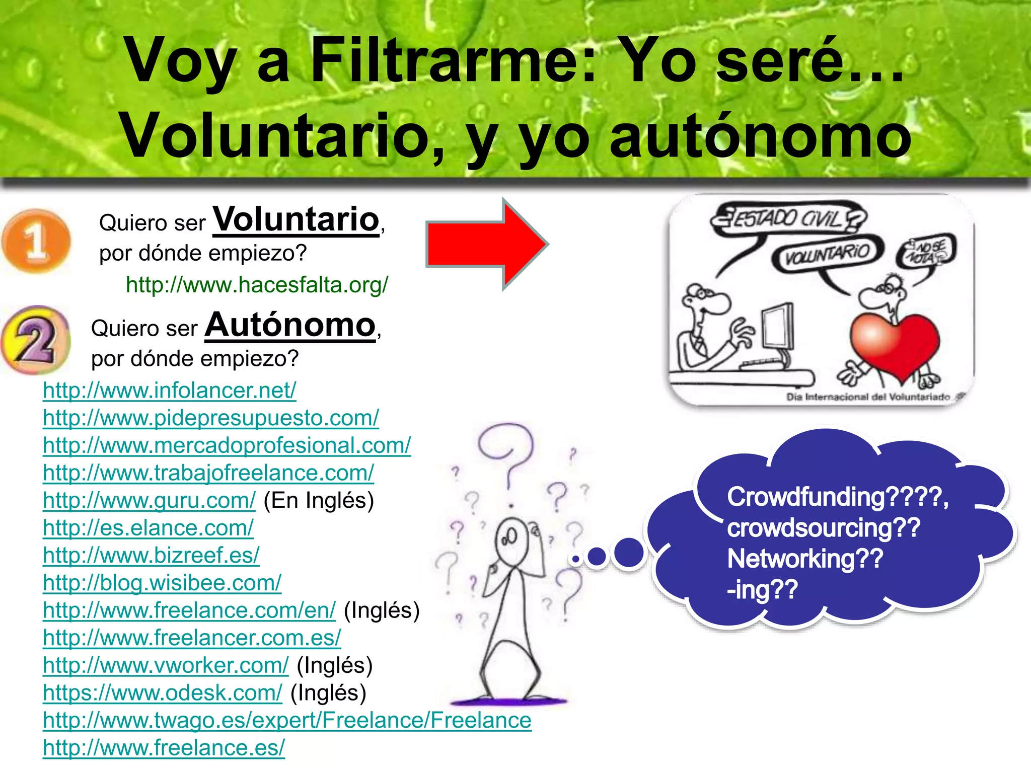 Voy a Filtrarme: Yo seré… 
Voluntario, y yo autónomo 
Quiero ser Voluntario, 
por dónde empiezo? 
http://www.hacesfalta.org/ 
Quiero ser Autónomo, 
por dónde empiezo? 
http://www.infolancer.net/ 
http://www.pidepresupuesto.com/ 
http://www.mercadoprofesional.com/ 
http://www.trabajofreelance.com/ 
http://www.guru.com/ (En Inglés) 
http://es.elance.com/ 
http://www.bizreef.es/ 
http://blog.wisibee.com/ 
http://www.freelance.com/en/ (Inglés) 
http://www.freelancer.com.es/ 
http://www.vworker.com/ (Inglés) 
https://www.odesk.com/ (Inglés) 
http://www.twago.es/expert/Freelance/Freelance 
http://www.freelance.es/ 
 