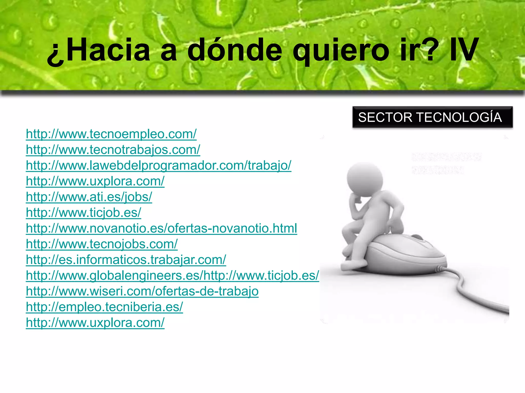 ¿Hacia a dónde quiero ir? IV 
http://www.tecnoempleo.com/ 
http://www.tecnotrabajos.com/ 
http://www.lawebdelprogramador.com/trabajo/ 
http://www.uxplora.com/ 
http://www.ati.es/jobs/ 
http://www.ticjob.es/ 
http://www.novanotio.es/ofertas-novanotio.html 
http://www.tecnojobs.com/ 
http://es.informaticos.trabajar.com/ 
http://www.globalengineers.es/http://www.ticjob.es/ 
http://www.wiseri.com/ofertas-de-trabajo 
http://empleo.tecniberia.es/ 
http://www.uxplora.com/ 
SECTOR TECNOLOGÍA 
 