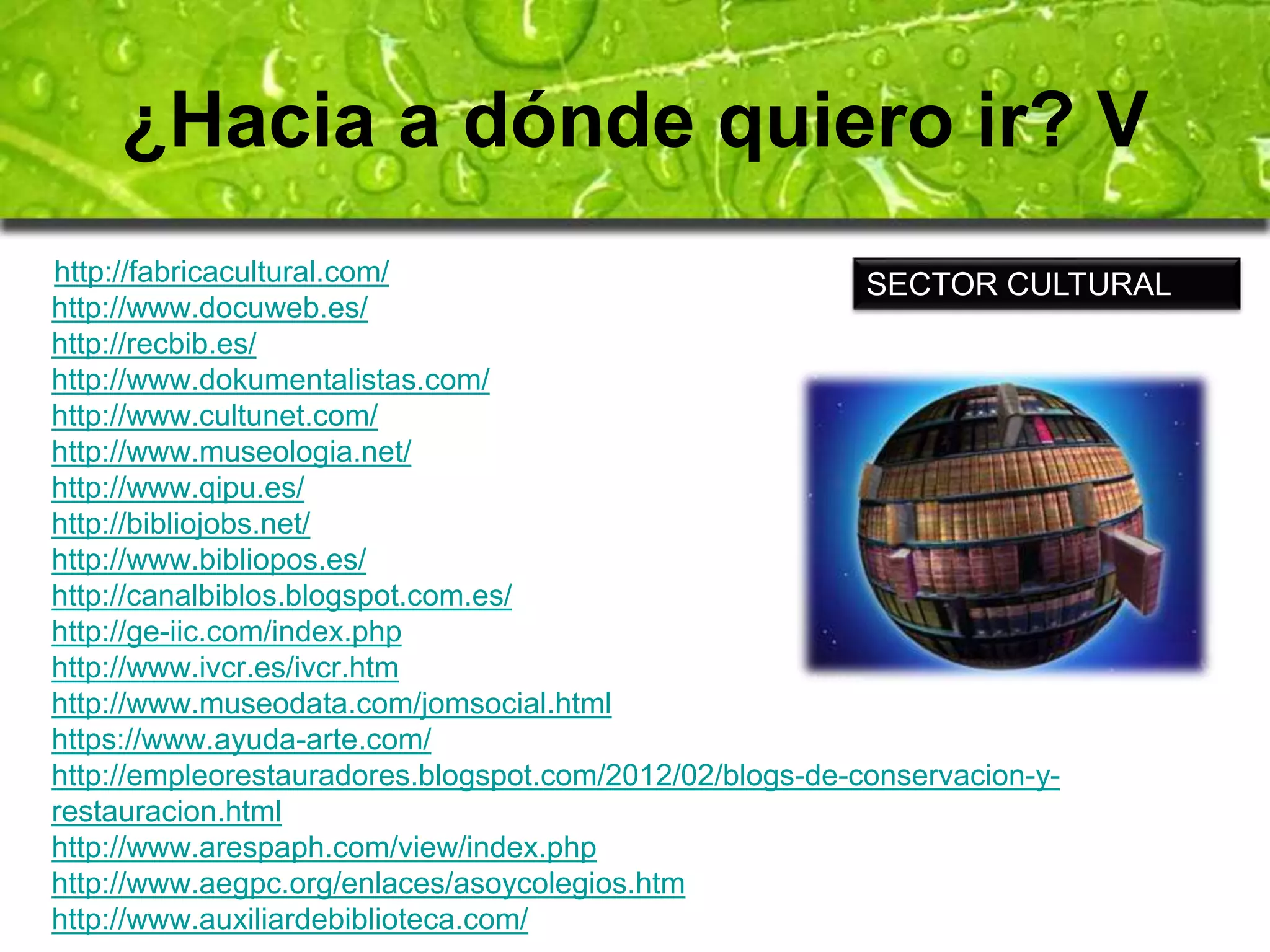 ¿Hacia a dónde quiero ir? V 
http://fabricacultural.com/ 
http://www.docuweb.es/ 
http://recbib.es/ 
http://www.dokumentalistas.com/ 
http://www.cultunet.com/ 
http://www.museologia.net/ 
http://www.qipu.es/ 
http://bibliojobs.net/ 
http://www.bibliopos.es/ 
http://canalbiblos.blogspot.com.es/ 
http://ge-iic.com/index.php 
http://www.ivcr.es/ivcr.htm 
http://www.museodata.com/jomsocial.html 
https://www.ayuda-arte.com/ 
http://empleorestauradores.blogspot.com/2012/02/blogs-de-conservacion-y-restauracion. 
html 
http://www.arespaph.com/view/index.php 
http://www.aegpc.org/enlaces/asoycolegios.htm 
http://www.auxiliardebiblioteca.com/ 
SECTOR CULTURAL 
 
