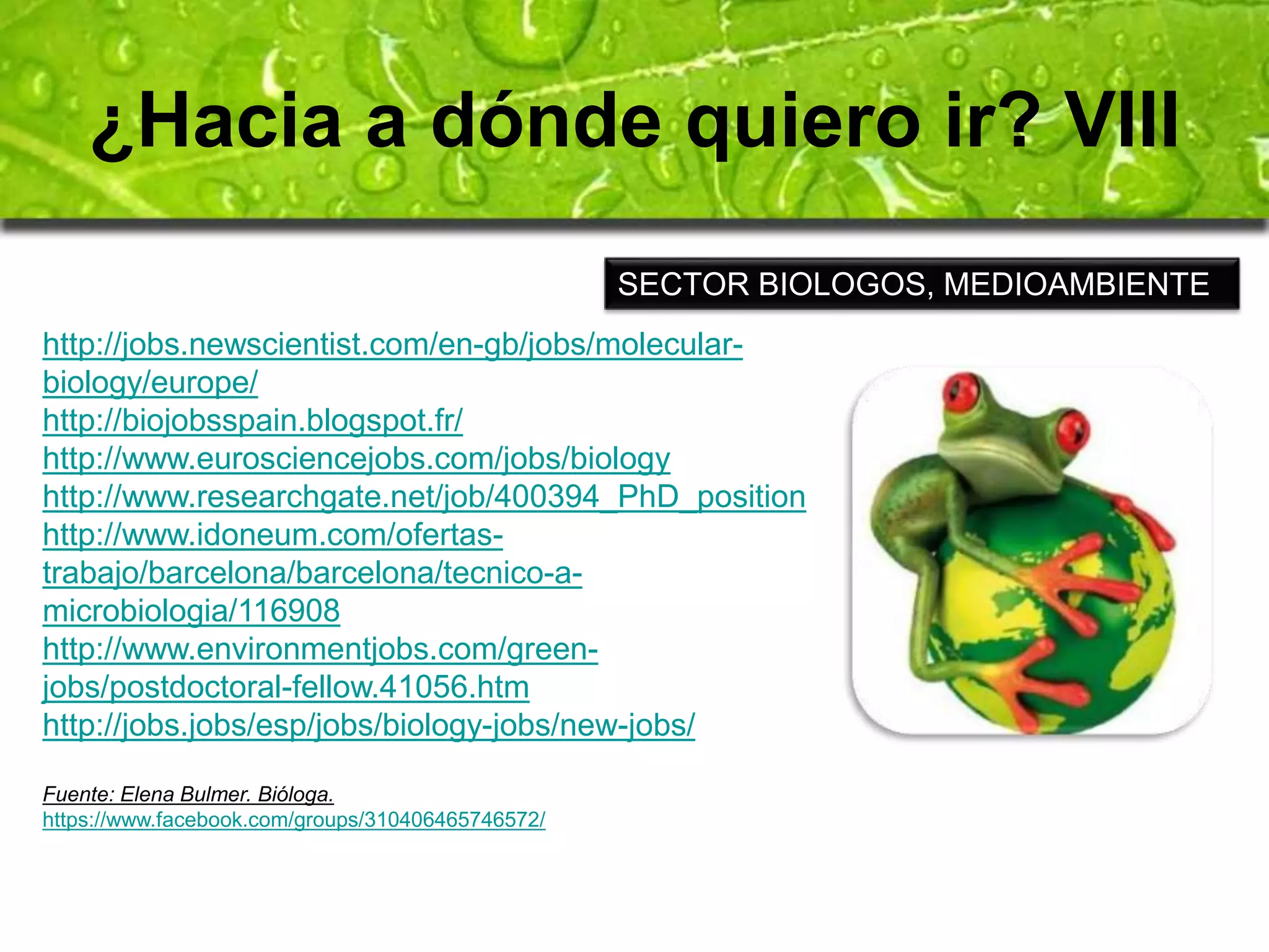 ¿Hacia a dónde quiero ir? VIII 
SECTOR BIOLOGOS, MEDIOAMBIENTE 
http://jobs.newscientist.com/en-gb/jobs/molecular-biology/ 
europe/ 
http://biojobsspain.blogspot.fr/ 
http://www.eurosciencejobs.com/jobs/biology 
http://www.researchgate.net/job/400394_PhD_position 
http://www.idoneum.com/ofertas-trabajo/ 
barcelona/barcelona/tecnico-a-microbiologia/ 
116908 
http://www.environmentjobs.com/green-jobs/ 
postdoctoral-fellow.41056.htm 
http://jobs.jobs/esp/jobs/biology-jobs/new-jobs/ 
Fuente: Elena Bulmer. Bióloga. 
https://www.facebook.com/groups/310406465746572/ 
 
