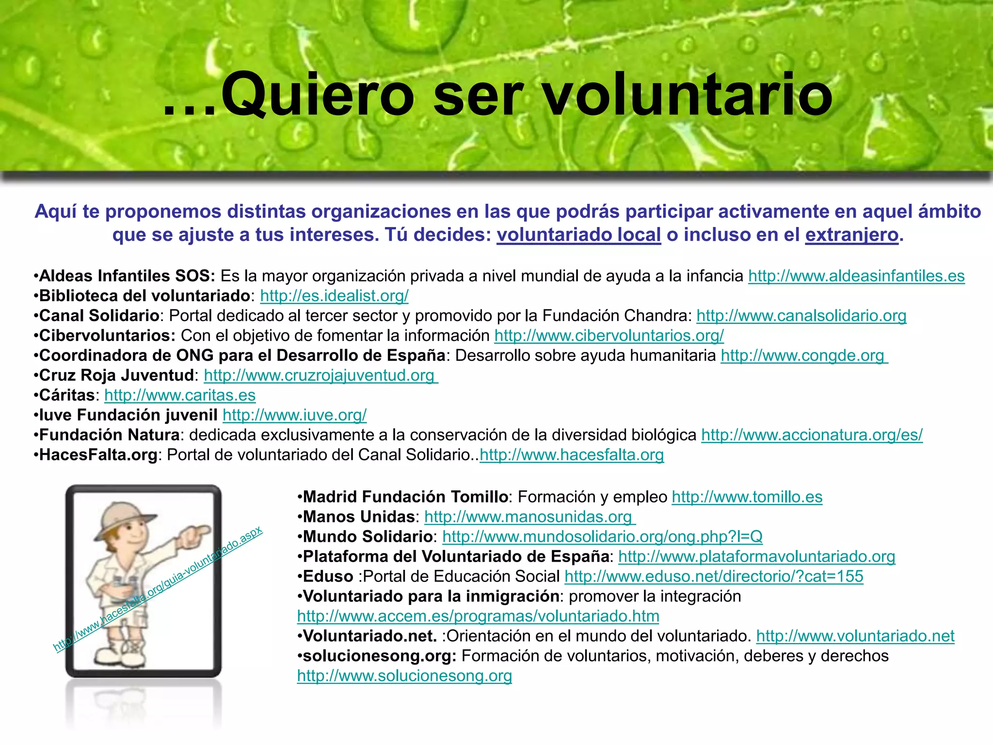 …Quiero ser voluntario 
Aquí te proponemos distintas organizaciones en las que podrás participar activamente en aquel ámbito 
que se ajuste a tus intereses. Tú decides: voluntariado local o incluso en el extranjero. 
•Aldeas Infantiles SOS: Es la mayor organización privada a nivel mundial de ayuda a la infancia http://www.aldeasinfantiles.es 
•Biblioteca del voluntariado: http://es.idealist.org/ 
•Canal Solidario: Portal dedicado al tercer sector y promovido por la Fundación Chandra: http://www.canalsolidario.org 
•Cibervoluntarios: Con el objetivo de fomentar la información http://www.cibervoluntarios.org/ 
•Coordinadora de ONG para el Desarrollo de España: Desarrollo sobre ayuda humanitaria http://www.congde.org 
•Cruz Roja Juventud: http://www.cruzrojajuventud.org 
•Cáritas: http://www.caritas.es 
•Iuve Fundación juvenil http://www.iuve.org/ 
•Fundación Natura: dedicada exclusivamente a la conservación de la diversidad biológica http://www.accionatura.org/es/ 
•HacesFalta.org: Portal de voluntariado del Canal Solidario..http://www.hacesfalta.org 
•Madrid Fundación Tomillo: Formación y empleo http://www.tomillo.es 
•Manos Unidas: http://www.manosunidas.org 
•Mundo Solidario: http://www.mundosolidario.org/ong.php?l=Q 
•Plataforma del Voluntariado de España: http://www.plataformavoluntariado.org 
•Eduso :Portal de Educación Social http://www.eduso.net/directorio/?cat=155 
•Voluntariado para la inmigración: promover la integración 
http://www.accem.es/programas/voluntariado.htm 
•Voluntariado.net. :Orientación en el mundo del voluntariado. http://www.voluntariado.net 
•solucionesong.org: Formación de voluntarios, motivación, deberes y derechos 
http://www.solucionesong.org 
 