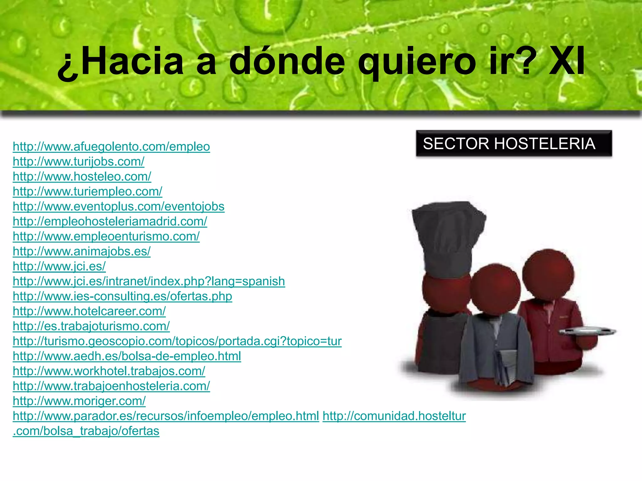 ¿Hacia a dónde quiero ir? XI 
SECTOR HOSTELERIA 
http://www.afuegolento.com/empleo 
http://www.turijobs.com/ 
http://www.hosteleo.com/ 
http://www.turiempleo.com/ 
http://www.eventoplus.com/eventojobs 
http://empleohosteleriamadrid.com/ 
http://www.empleoenturismo.com/ 
http://www.animajobs.es/ 
http://www.jci.es/ 
http://www.jci.es/intranet/index.php?lang=spanish 
http://www.ies-consulting.es/ofertas.php 
http://www.hotelcareer.com/ 
http://es.trabajoturismo.com/ 
http://turismo.geoscopio.com/topicos/portada.cgi?topico=tur 
http://www.aedh.es/bolsa-de-empleo.html 
http://www.workhotel.trabajos.com/ 
http://www.trabajoenhosteleria.com/ 
http://www.moriger.com/ 
http://www.parador.es/recursos/infoempleo/empleo.html http://comunidad.hosteltur 
.com/bolsa_trabajo/ofertas 
 