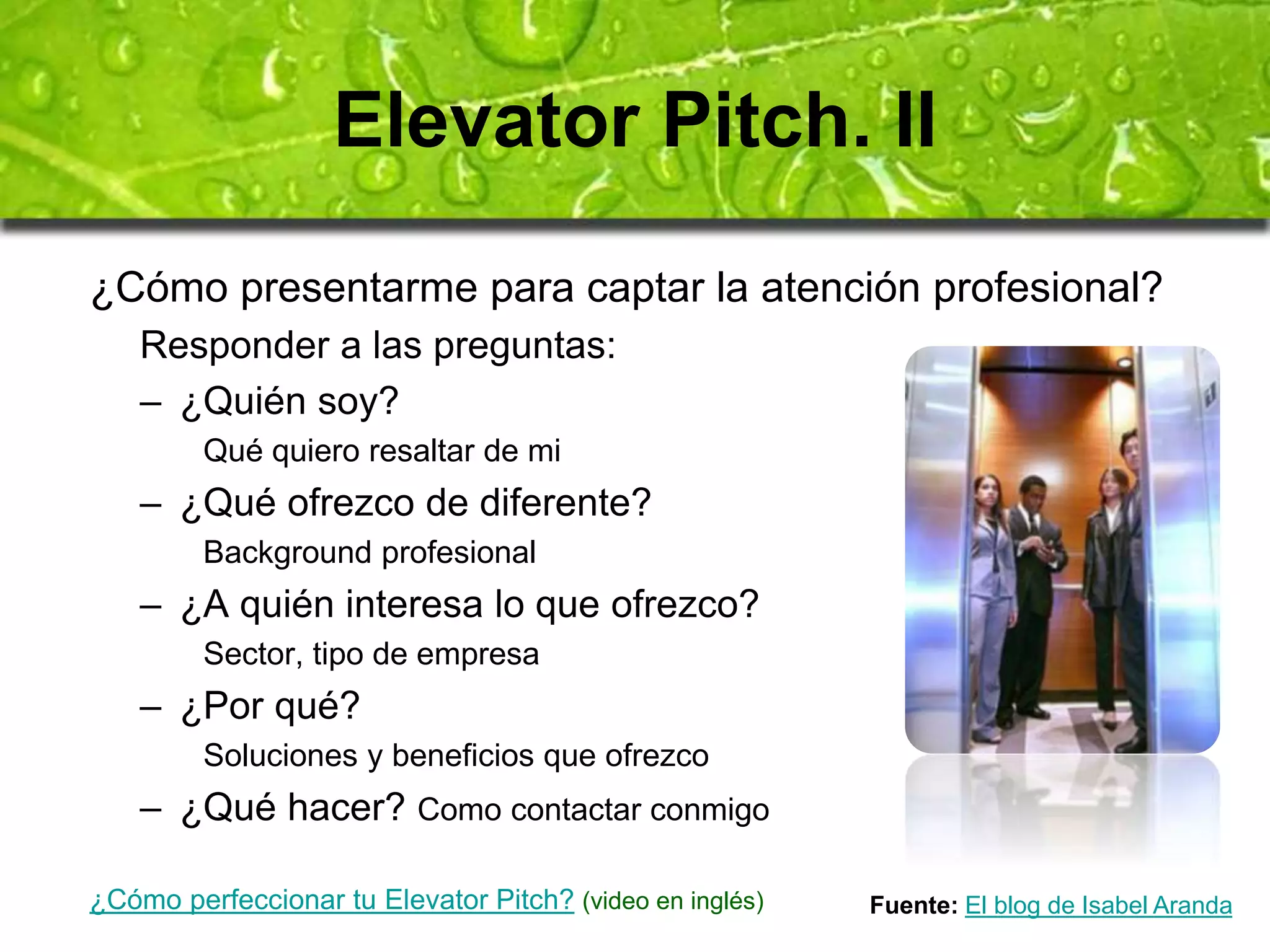 Elevator Pitch. II 
¿Cómo presentarme para captar la atención profesional? 
Responder a las preguntas: 
– ¿Quién soy? 
Qué quiero resaltar de mi 
– ¿Qué ofrezco de diferente? 
Background profesional 
– ¿A quién interesa lo que ofrezco? 
Sector, tipo de empresa 
– ¿Por qué? 
Soluciones y beneficios que ofrezco 
– ¿Qué hacer? Como contactar conmigo 
¿Cómo perfeccionar tu Elevator Pitch? (video en inglés) Fuente: El blog de Isabel Aranda 
 