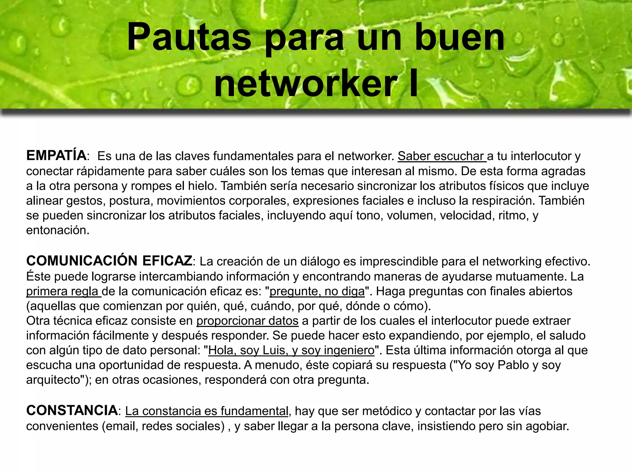 Pautas para un buen 
networker I 
EMPATÍA: Es una de las claves fundamentales para el networker. Saber escuchar a tu interlocutor y 
conectar rápidamente para saber cuáles son los temas que interesan al mismo. De esta forma agradas 
a la otra persona y rompes el hielo. También sería necesario sincronizar los atributos físicos que incluye 
alinear gestos, postura, movimientos corporales, expresiones faciales e incluso la respiración. También 
se pueden sincronizar los atributos faciales, incluyendo aquí tono, volumen, velocidad, ritmo, y 
entonación. 
COMUNICACIÓN EFICAZ: La creación de un diálogo es imprescindible para el networking efectivo. 
Éste puede lograrse intercambiando información y encontrando maneras de ayudarse mutuamente. La 
primera regla de la comunicación eficaz es: "pregunte, no diga". Haga preguntas con finales abiertos 
(aquellas que comienzan por quién, qué, cuándo, por qué, dónde o cómo). 
Otra técnica eficaz consiste en proporcionar datos a partir de los cuales el interlocutor puede extraer 
información fácilmente y después responder. Se puede hacer esto expandiendo, por ejemplo, el saludo 
con algún tipo de dato personal: "Hola, soy Luis, y soy ingeniero". Esta última información otorga al que 
escucha una oportunidad de respuesta. A menudo, éste copiará su respuesta ("Yo soy Pablo y soy 
arquitecto"); en otras ocasiones, responderá con otra pregunta. 
CONSTANCIA: La constancia es fundamental, hay que ser metódico y contactar por las vías 
convenientes (email, redes sociales) , y saber llegar a la persona clave, insistiendo pero sin agobiar. 
 