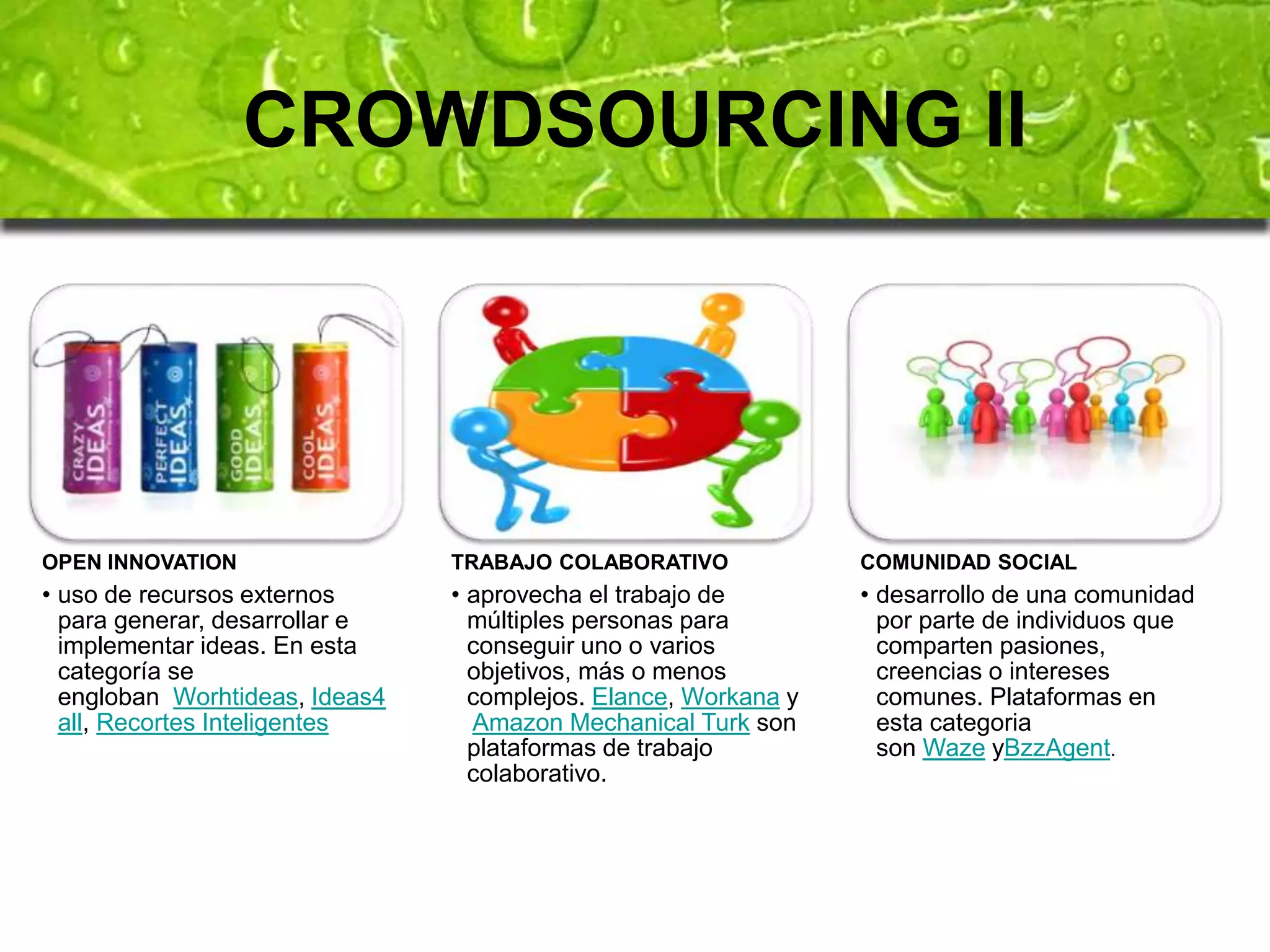 CROWDSOURCING II 
OPEN INNOVATION 
• uso de recursos externos 
para generar, desarrollar e 
implementar ideas. En esta 
categoría se 
engloban Worhtideas, Ideas4 
all, Recortes Inteligentes 
TRABAJO COLABORATIVO 
• aprovecha el trabajo de 
múltiples personas para 
conseguir uno o varios 
objetivos, más o menos 
complejos. Elance, Workana y 
Amazon Mechanical Turk son 
plataformas de trabajo 
colaborativo. 
COMUNIDAD SOCIAL 
• desarrollo de una comunidad 
por parte de individuos que 
comparten pasiones, 
creencias o intereses 
comunes. Plataformas en 
esta categoria 
son Waze yBzzAgent. 
 