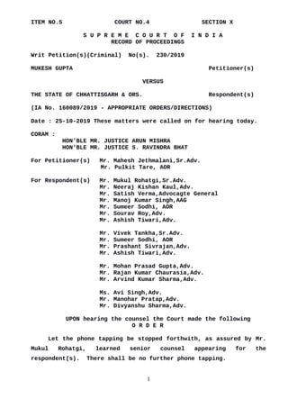 ITEM NO.5 COURT NO.4 SECTION X
S U P R E M E C O U R T O F I N D I A
RECORD OF PROCEEDINGS
Writ Petition(s)(Criminal) No(s). 230/2019
MUKESH GUPTA Petitioner(s)
VERSUS
THE STATE OF CHHATTISGARH & ORS. Respondent(s)
(IA No. 160089/2019 - APPROPRIATE ORDERS/DIRECTIONS)
Date : 25-10-2019 These matters were called on for hearing today.
CORAM :
HON'BLE MR. JUSTICE ARUN MISHRA
HON'BLE MR. JUSTICE S. RAVINDRA BHAT
For Petitioner(s) Mr. Mahesh Jethmalani,Sr.Adv.
Mr. Pulkit Tare, AOR
For Respondent(s) Mr. Mukul Rohatgi,Sr.Adv.
Mr. Neeraj Kishan Kaul,Adv.
Mr. Satish Verma,Advocagte General
Mr. Manoj Kumar Singh,AAG
Mr. Sumeer Sodhi, AOR
Mr. Sourav Roy,Adv.
Mr. Ashish Tiwari,Adv.
Mr. Vivek Tankha,Sr.Adv.
Mr. Sumeer Sodhi, AOR
Mr. Prashant Sivrajan,Adv.
Mr. Ashish Tiwari,Adv.
Mr. Mohan Prasad Gupta,Adv.
Mr. Rajan Kumar Chaurasia,Adv.
Mr. Arvind Kumar Sharma,Adv.
Ms. Avi Singh,Adv.
Mr. Manohar Pratap,Adv.
Mr. Divyanshu Sharma,Adv.
UPON hearing the counsel the Court made the following
O R D E R
Let the phone tapping be stopped forthwith, as assured by Mr.
Mukul Rohatgi, learned senior counsel appearing for the
respondent(s). There shall be no further phone tapping.
1
Digitally signed by
NARENDRA PRASAD
Date: 2019.10.25
18:05:38 IST
Reason:
Signature Not Verified
 