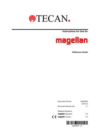 TECAN
Instructions for Use for

magellan
Reference Guide

Document Part No.:
Document Revision No.:

30052909
2010-12
1.1

Software Revisions:

magellan Standard:
magellan Tracker:

7.0
7.0

 