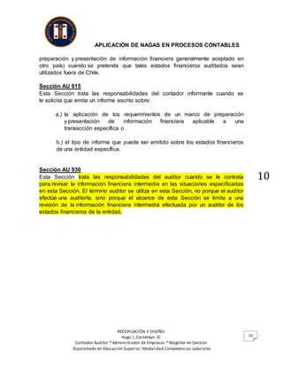 APLICACIÓN DE NAGAS EN PROCESOS CONTABLES
RECOPILACIÓN Y DISEÑO:
Hugo I, Corveleyn O.
Contador Auditor * Administrador de Empresas * Magíster en Gestión
Dipolomado en Educación Superior; Modalidad Competencias Laborales
10
10
preparación y presentación de información financiera generalmente aceptado en
otro país) cuando se pretende que tales estados financieros auditados sean
utilizados fuera de Chile.
Sección AU 915
Esta Sección trata las responsabilidades del contador informante cuando se
le solicita que emita un informe escrito sobre:
a.) la aplicación de los requerimientos de un marco de preparación
y presentación de información financiera aplicable a una
transacción específica o
b.) el tipo de informe que puede ser emitido sobre los estados financieros
de una entidad específica.
Sección AU 930
Esta Sección trata las responsabilidades del auditor cuando se le contrata
para revisar la información financiera intermedia en las situaciones especificadas
en esta Sección. El término auditor se utiliza en esta Sección, no porque el auditor
efectúe una auditoría, sino porque el alcance de esta Sección se limita a una
revisión de la información financiera intermedia efectuada por un auditor de los
estados financieros de la entidad.
 