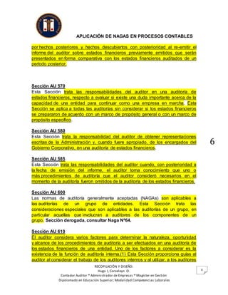 APLICACIÓN DE NAGAS EN PROCESOS CONTABLES
RECOPILACIÓN Y DISEÑO:
Hugo I, Corveleyn O.
Contador Auditor * Administrador de Empresas * Magíster en Gestión
Dipolomado en Educación Superior; Modalidad Competencias Laborales
6
6
por hechos posteriores y hechos descubiertos con posterioridad al re-emitir el
informe del auditor sobre estados financieros previamente emitidos que serán
presentados en forma comparativa con los estados financieros auditados de un
período posterior.
Sección AU 570
Esta Sección trata las responsabilidades del auditor en una auditoría de
estados financieros, respecto a evaluar si existe una duda importante acerca de la
capacidad de una entidad para continuar como una empresa en marcha. Esta
Sección se aplica a todas las auditorías sin considerar si los estados financieros
se prepararon de acuerdo con un marco de propósito general o con un marco de
propósito específico.
Sección AU 580
Esta Sección trata la responsabilidad del auditor de obtener representaciones
escritas de la Administración y, cuando fuere apropiado, de los encargados del
Gobierno Corporativo, en una auditoría de estados financieros.
Sección AU 585
Esta Sección trata las responsabilidades del auditor cuando, con posterioridad a
la fecha de emisión del informe, el auditor toma conocimiento que uno o
más procedimientos de auditoría que el auditor consideró necesarios en el
momento de la auditoría fueron omitidos de la auditoría de los estados financieros.
Sección AU 600
Las normas de auditoría generalmente aceptadas (NAGAs) son aplicables a
las auditorías de un grupo de entidades. Esta Sección trata las
consideraciones especiales que son aplicables a las auditorías de un grupo, en
particular aquellas que involucran a auditores de los componentes de un
grupo. Sección derogada, consultar Naga Nº64.
Sección AU 610
El auditor considera varios factores para determinar la naturaleza, oportunidad
y alcance de los procedimientos de auditoría a ser efectuados en una auditoría de
los estados financieros de una entidad. Uno de los factores a considerar es la
existencia de la función de auditoría interna.(1) Esta Sección proporciona guías al
auditor al considerar el trabajo de los auditores internos y al utilizar, a los auditores
 