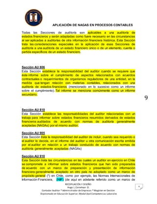 APLICACIÓN DE NAGAS EN PROCESOS CONTABLES
RECOPILACIÓN Y DISEÑO:
Hugo I, Corveleyn O.
Contador Auditor * Administrador de Empresas * Magíster en Gestión
Dipolomado en Educación Superior; Modalidad Competencias Laborales
9
9
Todas las Secciones de auditoría son aplicables a una auditoría de
estados financieros y serán adaptadas como fuere necesario en las circunstancias
al ser aplicadas a auditorías de otra información financiera histórica. Esta Sección
trata las consideraciones especiales en la aplicación de esas Secciones de
auditoría a una auditoría de un estado financiero único o de un elemento, cuenta o
partida específicos de un estado financiero.
Sección AU 806
Esta Sección establece la responsabilidad del auditor cuando se requiere que
éste informe sobre el cumplimiento de aspectos relacionados con acuerdos
contractuales o requerimientos de organismos reguladores de una entidad, en la
medida que tengan relación con materias contables, relacionados con una
auditoría de estados financieros (mencionado en lo sucesivo como un informe
sobre el cumplimiento). Tal informe se menciona comúnmente como un informe
secundario.
Sección AU 810
Esta Sección establece las responsabilidades del auditor relacionadas con un
trabajo para informar sobre estados financieros resumidos derivados de estados
financieros auditados de acuerdo con normas de auditoría generalmente
aceptadas (NAGAs) por el mismo auditor.
Sección AU 905
Esta Sección trata la responsabilidad del auditor de incluir, cuando sea requerido o
el auditor lo decida, en el informe del auditor u otra comunicación escrita emitida
por el auditor en relación a un trabajo conducido de acuerdo con normas de
auditoría generalmente aceptadas (NAGAs)
Sección AU 910
Esta Sección trata las circunstancias en las cuales un auditor en ejercicio en Chile
se compromete a informar sobre estados financieros que han sido preparados
de acuerdo con un marco de preparación y presentación de información
financiera generalmente aceptado en otro país no adoptado como un marco de
propósito general (*) en Chile, como por ejemplo, las Normas Internacionales de
Información Financiera, (NIIF) (de aquí en adelante referido como un marco de
 