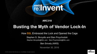 © 2016, Amazon Web Services, Inc. or its Affiliates. All rights reserved.
November 30, 2016
Busting the Myth of Vendor Lock-In
How D2L Embraced the Lock and Opened the Cage
ARC318
Ben Snively (AWS)
Stephen S. Skrzydlo and Stan Przychodzki
Stephen.Skrzydlo@D2L.com Stan.Przychodzki@D2L.com
 