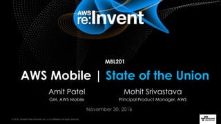 © 2016, Amazon Web Services, Inc. or its Affiliates. All rights reserved.
November 30, 2016
MBL201
AWS Mobile | State of the Union
Mohit Srivastava
Principal Product Manager, AWS
Amit Patel
GM, AWS Mobile
 