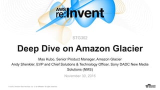 © 2016, Amazon Web Services, Inc. or its Affiliates. All rights reserved.
Mas Kubo, Senior Product Manager, Amazon Glacier
Andy Shenkler, EVP and Chief Solutions & Technology Officer, Sony DADC New Media
Solutions (NMS)
November 30, 2016
Deep Dive on Amazon Glacier
STG302
 