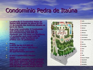 Localização : O Condomínio Pedra de Itaúna está situado na altura do Km 11 da Avenida das Américas situado na barra da tijuca. Área total construída: O Condomínio está implantado numa área de aproximadamente 450.000 m2 contando com 143 lotes uni-familiares, e 8 projeções para construção de residências multi-familiares em prédios com 25 pavimentos.  Preço: á partir de R$ 515.800,00 Área útil: de 100m² até 401m²   Aptos por andar : 06 apartamentos por andar O que o condomínio oferece: Lazer:  Piscina semi-olímpica, piscina infantil, SPA, deck, solarium, sala de repouso com hidro, bar e copa, salão de festas, sala de home theater, fitness center, área de lazer com recreação infantil. Condomínio Pedra de Itaúna 
