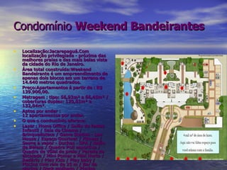 Condomínio   Weekend Bandeirantes   Localização:Jacarepaguá.Com localização privilegiada - próxima das melhores praias e das mais belas vista da cidade do Rio de Janeiro. Área total construída:Weekend Bandeirante é um empreendimento de apenas dois blocos em um terreno de 14.640 metros quadrados. Preço:Apartamentos á partir de : R$ 139.900,00. Metragem : tipo: 56,93m² a 66,45m² / coberturas duplex: 120,01m² a 132,84m². Aptos por andar : 12 apartamentos por andar. O que o condomínio oferece: Lazer : Home Office / Salão de festas Infantil / Sala de Cinema / Brinquedoteca / Game Station - Lan House / Espaço Gourmet / Fitness / Sauna a vapor - Duchas - SPA / Salão de Beleza / Quadra Poli esportiva / Quadra de Vôlei de praia / Parede de escalada / Mini Pomar e Mini Horta / Redário / Play Kids / Play baby / Piscina com raia de 25 m / Bar da piscina / Deck molhado / Piscina Infantil / Biribol / Churrasqueiras Goumet / Praça da Leitura / Praça Lual / Espaço Deck / Porte Cochere 