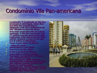 Condomínio Vila Pan-americana Localização : "A localização da Vila Pan-americana é estratégica. Basta dizer que 60% das competições se realizarão a até cinco quilômetros da Vila“.Situada na barra da tijuca. Área total construída:340 mil metros quadrado.   A Vila Pan-Americana terá 17 prédios com dez pavimentos cada, totalizando 1480 apartamentos. Cada edifício receberá o nome de um país que já sediou as Olimpíadas.   Preço: á parti deR$ 78.000,00. Aptos por andar : apartamentos 2 por andar . Área (m²): De 60 a 90m² O que o condomínio oferece: Lazer:Salão de festas, Fitness, Recreação Juvenil, Salão de Games, Aloj. dos funcionários, Sauna/Repouso, Salão Gourmet, Administração, Business Center, Salão Rec. Infantil, Guarita, Piscina e Bar, Tenda de Contemplação, Churrasqueira, Pça dos Bebês, Ciclovia, Pomares, Bosques, Lago com 3 mil M², Chafariz, Ilha, Ponte, e etc...    