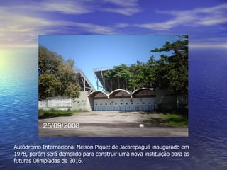 Autódromo Internacional Nelson Piquet de Jacarepaguá inaugurado em 1978, porém será demolido para construir uma nova instituição para as futuras Olimpíadas de 2016. 