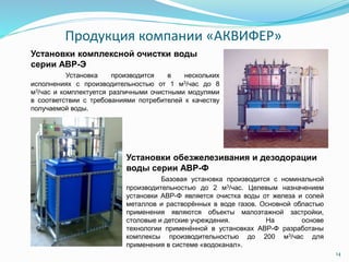 Установки комплексной очистки воды
серии АВР-Э
Установка производится в нескольких
исполнениях с производительностью от 1 м3/час до 8
м3/час и комплектуется различными очистными модулями
в соответствии с требованиями потребителей к качеству
получаемой воды.
Установки обезжелезивания и дезодорации
воды серии АВР-Ф
Базовая установка производится с номинальной
производительностью до 2 м3/час. Целевым назначением
установки АВР-Ф является очистка воды от железа и солей
металлов и растворённых в воде газов. Основной областью
применения являются объекты малоэтажной застройки,
столовые и детские учреждения. На основе
технологии применённой в установках АВР-Ф разработаны
комплексы производительностью до 200 м3/час для
применения в системе «водоканал».
Продукция компании «АКВИФЕР»
14
 