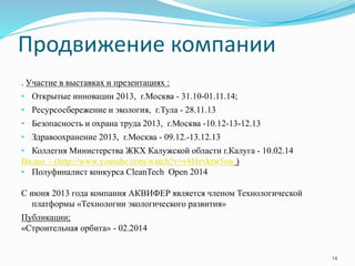 Продвижение компании
. Участие в выставках и презентациях :
• Открытые инновации 2013, г.Москва - 31.10-01.11.14;
• Ресурсосбережение и экология, г.Тула - 28.11.13
• Безопасность и охрана труда 2013, г.Москва -10.12-13-12.13
• Здравоохранение 2013, г.Москва - 09.12.-13.12.13
• Коллегия Министерства ЖКХ Калужской области г.Калуга - 10.02.14
Видео - (http://www.youtube.com/watch?v=v8Hevktw5sw )
• Полуфиналист конкурса CleanTech Open 2014
С июня 2013 года компания АКВИФЕР является членом Технологической
платформы «Технологии экологического развития»
Публикации;
«Строительная орбита» - 02.2014
14
 