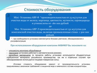 Стоимость оборудования
18
От
Mini -Установка АВР-Ф *производительностью от 23 м3/сутки для
очистки воды от железа, марганца, цветности, мутности, сероводорода
и углекислоты от- 160 000 рублей
до
Max -Установка АВР-Э производительностью от 132 м3/сутки для
комплексной очистки воды, включая промышленные стоки– 1 500 000
рублей.
* - при необходимости установка комплектуется блоками умягчения, обеззараживания и
ультрафильтрации
При использовании оборудования компании АКВИФЕР Вы экономите на:
- стоимости монтажа оборудования
- персонале (установки работают в автоматическом режиме);
- расходных материалах (в процессе работы установки используются общедоступные
сорбционные материалы российского производства, так же в отдельных случаях при
обеззараживании используется пищевая поваренная соль).
Итоговая стоимость оборудования зависит от производительности установки,
предъявляемых заказчиком требований к очищенной воде и химического состава исходной воды.
 