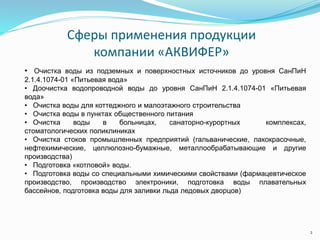 2
Сферы применения продукции
компании «АКВИФЕР»
• Очистка воды из подземных и поверхностных источников до уровня СанПиН
2.1.4.1074-01 «Питьевая вода»
• Доочистка водопроводной воды до уровня СанПиН 2.1.4.1074-01 «Питьевая
вода»
• Очистка воды для коттеджного и малоэтажного строительства
• Очистка воды в пунктах общественного питания
• Очистка воды в больницах, санаторно-курортных комплексах,
стоматологических поликлиниках
• Очистка стоков промышленных предприятий (гальванические, лакокрасочные,
нефтехимические, целлюлозно-бумажные, металлообрабатывающие и другие
производства)
• Подготовка «котловой» воды.
• Подготовка воды со специальными химическими свойствами (фармацевтическое
производство, производство электроники, подготовка воды плавательных
бассейнов, подготовка воды для заливки льда ледовых дворцов)
 