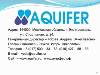 Адрес: 144000, Московская область, г. Электросталь,
ул. Спортивная, д. 24.
Генеральный директор – Кобзев Андрей Вячеславович;
Главный инженер – Жуков Игорь Николаевич;
Телефон – 8 (917) 500 – 33 – 53, (910) 427 – 88 – 63;
E-mail – voda@aquifer.ru
Сайт – www.aquifer.ru, www.аквифер.рф
20
 