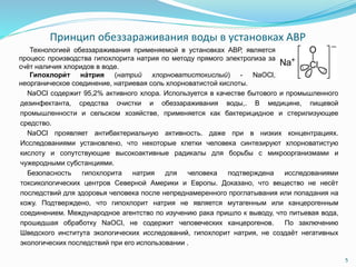 Принцип обеззараживания воды в установках АВР
5
NaOCl содержит 95,2% активного хлора. Используется в качестве бытового и промышленного
дезинфектанта, средства очистки и обеззараживания воды,. В медицине, пищевой
промышленности и сельском хозяйстве, применяется как бактерицидное и стерилизующее
средство.
NaOCl проявляет антибактериальную активность. даже при в низких концентрациях.
Исследованиями установлено, что некоторые клетки человека синтезируют хлорноватистую
кислоту и сопутствующие высокоактивные радикалы для борьбы с микроорганизмами и
чужеродными субстанциями.
Безопасность гипохлорита натрия для человека подтверждена исследованиями
токсикологических центров Северной Америки и Европы. Доказано, что вещество не несёт
последствий для здоровья человека после непреднамеренного проглатывания или попадания на
кожу. Подтверждено, что гипохлорит натрия не является мутагенным или канцерогенным
соединением. Международное агентство по изучению рака пришло к выводу, что питьевая вода,
прошедшая обработку NaOCl, не содержит человеческих канцерогенов. По заключению
Шведского института экологических исследований, гипохлорит натрия, не создаёт негативных
экологических последствий при его использовании .
Технологией обеззараживания применяемой в установках АВР, является
процесс производства гипохлорита натрия по методу прямого электролиза за
счёт наличия хлоридов в воде.
Гипохлори́ т на́трия (натрий хлорноватистокислый) - NaOCl,
неорганическое соединение, натриевая соль хлорноватистой кислоты.
 