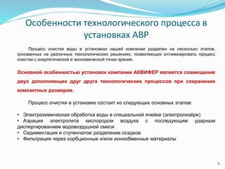 6
Особенности технологического процесса в
установках АВР
Процесс очистки воды в установках нашей компании разделен на несколько этапов,
основанных на различных технологических решениях, позволяющих оптимизировать процесс
очистки с энергетической и экономической точки зрения.
Основной особенностью установок компании АКВИФЕР является совмещение
двух дополняющих друг друга технологических процессов при сохранении
компактных размеров.
Процесс очистки в установке состоит из следующих основных этапов:
• Электрохимическая обработка воды в специальной ячейке (электролизёре)
• Аэрация электролита кислородом воздуха с последующим ударным
диспергированием водовоздушной смеси
• Седиментация и ступенчатое разделение осадков
• Фильтрация через сорбционные и/или ионообменные материалы
 