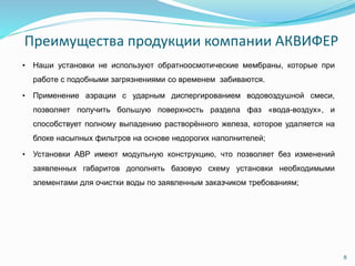 Преимущества продукции компании АКВИФЕР
• Наши установки не используют обратноосмотические мембраны, которые при
работе с подобными загрязнениями со временем забиваются.
• Применение аэрации с ударным диспергированием водовоздушной смеси,
позволяет получить большую поверхность раздела фаз «вода-воздух», и
способствует полному выпадению растворённого железа, которое удаляется на
блоке насыпных фильтров на основе недорогих наполнителей;
• Установки АВР имеют модульную конструкцию, что позволяет без изменений
заявленных габаритов дополнять базовую схему установки необходимыми
элементами для очистки воды по заявленным заказчиком требованиям;
8
 