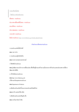 รายละเอียดเพิ่มเติม
- ไฟล์ประกาศรับสมัครสอบ
เปิดสอบ กรมประมง
ประกาศรายชื่อเลขที่นั่งสอบ กรมประมง
สถานที่สอบ กรมประมง
ประกาศผลสอบ กรมประมง
รายงานตัว กรมประมง
ติดต่อ กรมประมง http://www4.fisheries.go.th/index.php/dof/main
ตัวอย่างแนวข้อสอบกรมประมง
1.กรมประมงก่อตั้งเมื่อวันที่
ตอบ พ.ศ. 2476
2. กรมประมงอยู่ในสังกัดใด
ตอบ กระทรวงเกษตรและสหกรณ์
3.วิสัยทัศน์กรมประมง
ตอบ มุ่งพัฒนาและบริหารการเปลี่ยนแปลง เพื่อเป็นผู้นาและสร้างความมั่นคงอาหารด้านประมงของประเทศ ภายใต้การ
พัฒนาอย่างยั่งยืน
4. เว็บไซต์ของกรมประมง
ตอบ http://www.fisheries.go.th
5.ชื่อภาษาอังกฤษของกรมประมง
ตอบ Department of Fisheries
6.อธิบดีกรมรักษาสัตว์น้าคนแรกของประเทศไทยคือใคร
ตอบ ดร.ฮิว แมคคอร์มิค สมิท
7.อธิบดีกรมประมงคนปัจจุบัน คือ
ตอบ นายวิมล จันทรโรทัย
 