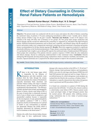 Asian Journal of Pharmaceutics • Jan-Mar 2019 • 13 (1) | 33
Effect of Dietary Counseling in Chronic
Renal Failure Patients on Hemodialysis
Neelesh Kumar Maurya1
, Pratibha Arya1
, N. S. Sengar2
1
Department of  Food and Nutrition, Institute of Home Science, Bundelkhand University, Jhansi, Uttar Pradesh,
India, 2
Department of Medicine, MLB Medical College, Jhansi, Uttar Pradesh, India
Abstract
Objective: The present study was conducted with the aim to assess and analyze the effect of dietary counseling
the nutritional status of patients (>19 years) undergoing hemodialysis (HD) at least 3 months and in chronic
kidney disease (CKD)-5 stage for the past 3 months. Materials and Methods: A total of 60 subjects were
enrolled in the study (48 males and 12 females) in two groups; the first group taken proper medication and
dialysis therapy and the second one additional diet counseling we suggested soy and paneer-like high biological
protein. Different biochemical parameters such as blood urea, creatinine, and albumin along with the amount of
calorie and protein intake were compared pre-nutritional counseling and post-nutritional counseling and protein
dietary recommendation for 60 days during ongoing HD. Results: Short-term suggestion resulted in a significant
statistically difference in the biochemical parameters. Proper dietary counseling along with high biological protein
(1.2 gm/kg/ideal body weight) is given during HD superior the nutritional status of undernourished CKD patient.
About proper diet counseling of the patients showed a positive response (<0.005) while the only medication
and dialysis therapy showed an undergoing undernourished in their nutritional status. Conclusion: Patients
undergoing HD frequently develop protein-energy malnutrition which is related to morbidity and mortality rate
increases. Special nutritional care is required for the dialysis patient to improve the net protein anabolism.
Key words: Chronic kidney disease, hemodialysis, high biological protein, malnutrition, nutritional status
Address for correspondence:
Neelesh Kumar Maurya, Institute of Home Science,
Bundelkhand University, Jhansi, Uttar Pradesh, India.
E-mail: id-neeleshkumar.maurya@gmail.com
Received: 25-12-2018
Revised: 24-01-2019
Accepted: 05-02-2019
INTRODUCTION
K
idney is the vital human organ which
is responsible for the filtration of
nitrogenous and other metabolic waste
products from the body through the urinary
system and maintains the volume of biochemical,
especially hemostatics fluid, electrolyte, and
acid-base balance kidney also help to maintain
blood pressure, activate Vitamin D, and produce
erythropoietininthehumanbody.[1]
Theefficiency
of kidney declined when its basic unit damaged by
disease or factors, chronic renal failure (CRF) is
the cause of uremia that is a drastically increased
level of urea in blood serum in progressive and
uncontrolled condition become is responsible
for the development of acute glomerulonephritis
and nephrotic syndrome.[2,3]
CRF is a slowly
progressive decline of renal function over a period
of month or year consequential in unusually
low glomerular filtration rate (GFR) which is
frequently determined the indirectly increased
level of creatinine in the blood serum.[4,5]
Patients who suffer from chronic kidney disease
(CKD stage 4) have sophisticated kidney
damage with a rigorous decline in the GFR to 15–30 ml/min.[6]
Dialysis therapy (both peritoneal dialysis and hemodialysis
[HD]) is not cures for end-stage renal disease (ESRD) but will
help CKD patients feel improved and live longer. Dialysis is
an artificial process by which nitrogenous waste products are
isolated from the blood in the occurrence of kidney failure.[7,8]
Adsorption is a specific characteristic that isolates nitrogenous
waste in peritoneal and HD procedures [Table 1].[10,11]
It is found very commonly in a patient of CKD during the
period when the GFR falls <10 ml/min;this clinical condition
is called kidney renal failure (CRF). Dialysis patient needs
a much privileged intake of high biological protein than
the normal person. HD patients often suffering protein-
energy malnutrition due to low intake of protein-energy
malnutrition.[9,10]
ORIGINALARTICLE
 