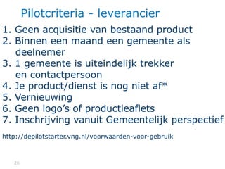 2626
Pilotcriteria - leverancier
1. Geen acquisitie van bestaand product
2. Binnen een maand een gemeente als
deelnemer
3. 1 gemeente is uiteindelijk trekker
en contactpersoon
4. Je product/dienst is nog niet af*
5. Vernieuwing
6. Geen logo’s of productleaflets
7. Inschrijving vanuit Gemeentelijk perspectief
http://depilotstarter.vng.nl/voorwaarden-voor-gebruik
 