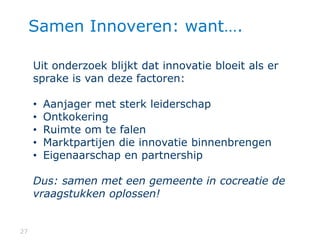 2727
Samen Innoveren: want….
Uit onderzoek blijkt dat innovatie bloeit als er
sprake is van deze factoren:
• Aanjager met sterk leiderschap
• Ontkokering
• Ruimte om te falen
• Marktpartijen die innovatie binnenbrengen
• Eigenaarschap en partnership
Dus: samen met een gemeente in cocreatie de
vraagstukken oplossen!
 