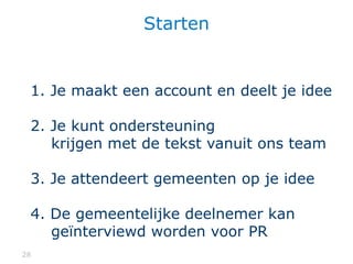 2828
Starten
1. Je maakt een account en deelt je idee
2. Je kunt ondersteuning
krijgen met de tekst vanuit ons team
3. Je attendeert gemeenten op je idee
4. De gemeentelijke deelnemer kan
geïnterviewd worden voor PR
 