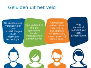 3 3
Geluiden uit het veld
De samenleving
verandert ook
door
ontwikkelingen
in de
informatie-
technologie.
Gemeenten
onderscheiden
zich niet op
hun digitale
infrastructuur,
maar op wat zij
ermee doen.
Wat
samen of
collectief kan
ook
samen doen!
Hoe verhoud ik
me als
gemeente
tot die
veranderende
samenleving?
 