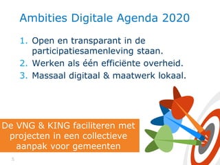 5
Ambities Digitale Agenda 2020
1. Open en transparant in de
participatiesamenleving staan.
2. Werken als één efficiënte overheid.
3. Massaal digitaal & maatwerk lokaal.
De VNG & KING faciliteren met
projecten in een collectieve
aanpak voor gemeenten
 