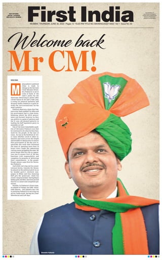 Welcome back
Mr CM!
MUMBAI l THURSDAY, JUNE 30, 2022 l Pages 12 l 3.00 RNI TITLE NO. MAHENG/2022/14652 l Vol 1 l Issue No. 55
OUR EDITIONS:
JAIPUR, LUCKNOW,
NEW DELHI & MUMBAI
www.firstindia.co.in
www.firstindia.co.in/epapers/
mumbai twitter.com/thefirstindia
facebook.com/thefirstindia
instagram.com/thefirstindia
Anita Hada
aharashtra’s political
clime is ready to
change as the two time
Chief MInister Deven-
dra Fadnavis is set to
come at helm of the
state’s polity, for the
third time. Returning to ‘power’ after
a brief hiatus of two and a half year,
a young (in political parlance) and
dynamic leader, Fadnavis is quite lit-
erally the ‘turn-around man’ for the
state’s politics.
Political observers claim that Fad-
navis was ‘back-stabbed’ by allies and
his government had to come down,
following which the MVA govern-
ment was formed, however, as they
say, politics is a game of patience and
the 51 year old showed maturity in
leading the BJP legislative party in
assembly as LoP.
One of the most remarkable quali-
ties of Devendra Fadnavis was that
he continued to do what he does best,
work for the people. In the last 2.5
years, he was at the forefront of eve-
ry issue whether covid or other ca-
lamities and went across the length
and breadth of Maharastra to ensure
that government of the day acts re-
sponsibly. His work time continued
the same of spending more than 18
hours every single day addressing
various issues grappling the state. He
never forgot that his role as opposi-
tion was to ensure Govt of the day
functions with responsibility and
completes its promise of delivering
their commitments to the people.
People always came first for Deven-
dra Fadnavis.
And while carrying out his consti-
tutional duties, towards the House,
he played on the political pitch too as
he headed party’s electoral cam-
paigns in Bihar and Goa, ensuring
BJP gets the ‘power-pie’, while his
recent ‘surgical strikes’ during Rajya
SabhapollsandMLCelectionsproved
that he is a smart and competent pol-
itician.
Notably, In Fadnavis’s front team,
in scheme of things, his OSD - Kaus-
tubh Dhavse - also played a key role
in assisting Fadnavis in carrying out
all his ‘home work’ during his Chief
Ministerial and LoP days.
M
Devendra Fadnavis
 