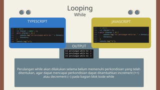 TYPESCRIPT
OUTPUT
JAVASCRIPT
Perulangan while akan dilakukan selama belum memenuhi perkondisian yang telah
ditentukan, agar dapat mencapai perkondisian dapat ditambahkan increment (++)
atau decrement (--) pada bagian blok kode while
Looping
While
 