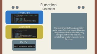 Function
Parameter
TYPESCRIPT
OUTPUT
JAVASCRIPT Untuk menambahkan parameter
pada suatu function dapat dilakukan
dengan menuliskan variabel yang
diinginkan beserta tipe data
variabelnya setelah menulis nama
function.
 