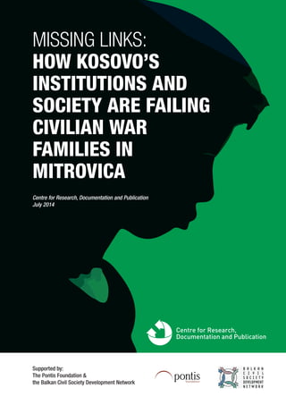 MISSING LINKS:
HOW KOSOVO’S
INSTITUTIONS AND
SOCIETY ARE FAILING
CIVILIAN WAR
FAMILIES IN
MITROVICA
Supported by:
The Pontis Foundation &
the Balkan Civil Society Development Network
Centre for Research, Documentation and Publication
July 2014
 