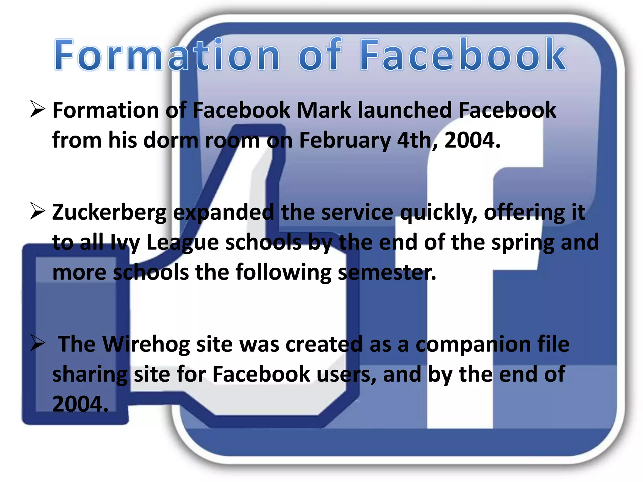 Formation of Facebook Mark launched Facebook
from his dorm room on February 4th, 2004.
 Zuckerberg expanded the service quickly, offering it
to all Ivy League schools by the end of the spring and
more schools the following semester.
 The Wirehog site was created as a companion file
sharing site for Facebook users, and by the end of
2004.
 