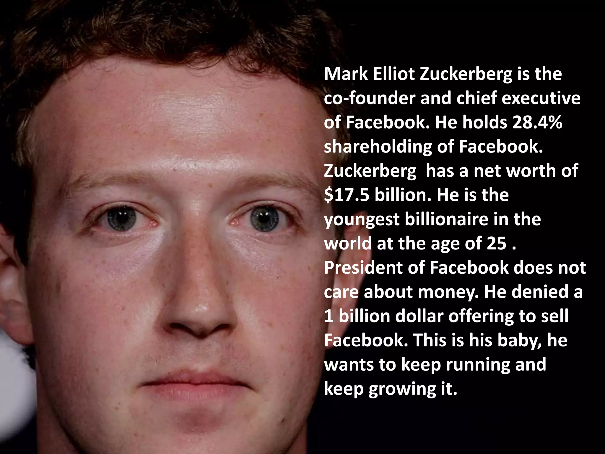 Mark Elliot Zuckerberg is the
co-founder and chief executive
of Facebook. He holds 28.4%
shareholding of Facebook.
Zuckerberg has a net worth of
$17.5 billion. He is the
youngest billionaire in the
world at the age of 25 .
President of Facebook does not
care about money. He denied a
1 billion dollar offering to sell
Facebook. This is his baby, he
wants to keep running and
keep growing it.
 