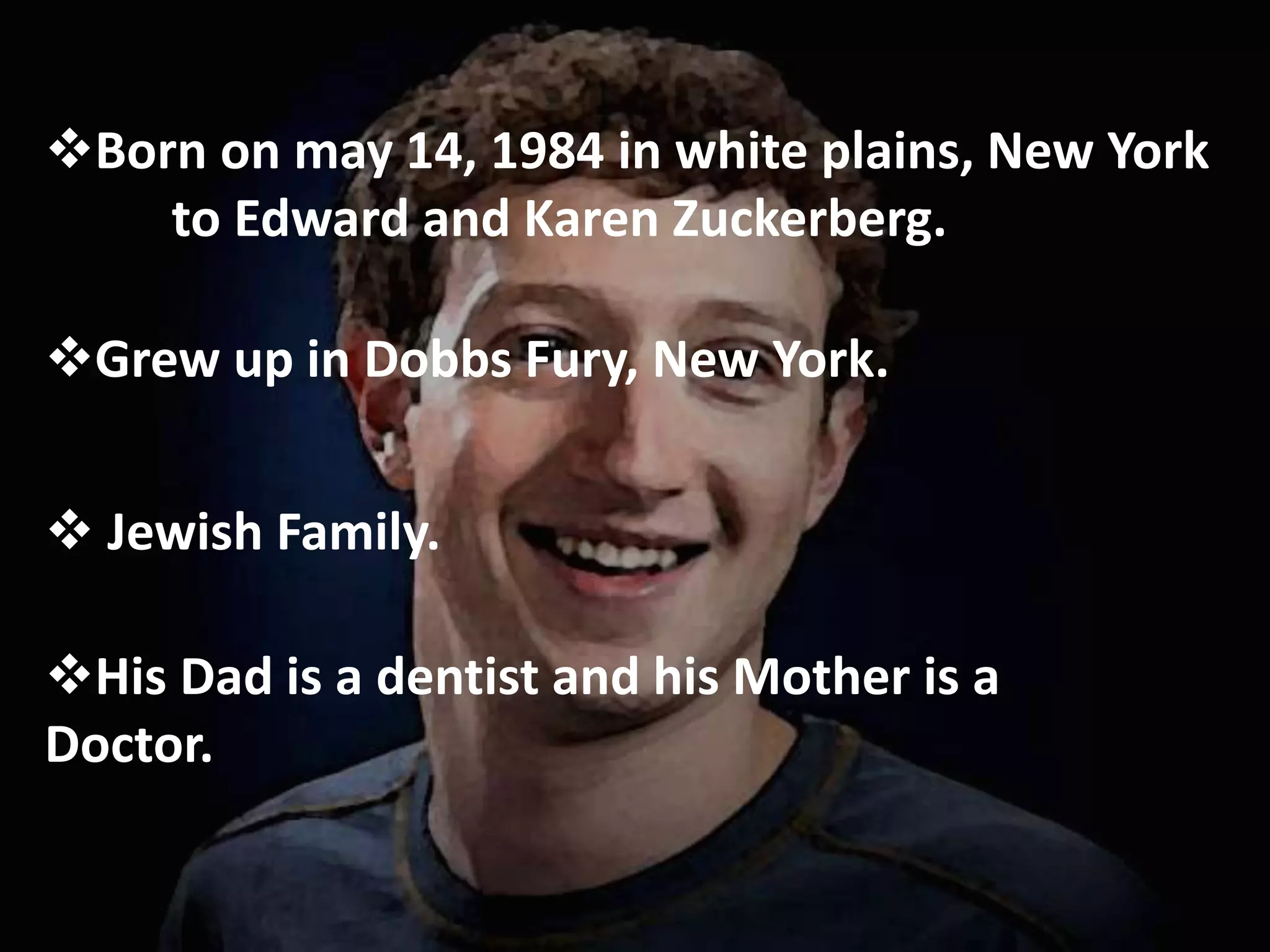 Born on may 14, 1984 in white plains, New York
to Edward and Karen Zuckerberg.
Grew up in Dobbs Fury, New York.
 Jewish Family.
His Dad is a dentist and his Mother is a
Doctor.
 