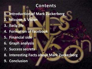 1. Introduction of Mark Zuckerberg
2. Mission & Vision
3. Early life
4. Formation of facebook
5. Financial side
6. Graph analysis
7. Success secrets
8. Interesting Facts about Mark Zuckerberg
9. Conclusion
 