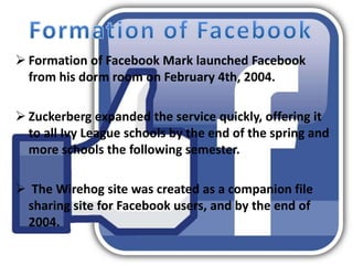  Formation of Facebook Mark launched Facebook
from his dorm room on February 4th, 2004.
 Zuckerberg expanded the service quickly, offering it
to all Ivy League schools by the end of the spring and
more schools the following semester.
 The Wirehog site was created as a companion file
sharing site for Facebook users, and by the end of
2004.
 